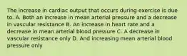 The increase in cardiac output that occurs during exercise is due to. A. Both an increase in mean arterial pressure and a decrease in vascular resistance B. An increase in heart rate and a decrease in mean arterial blood pressure C. A decrease in vascular resistance only D. And increasing mean arterial blood pressure only