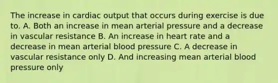 The increase in cardiac output that occurs during exercise is due to. A. Both an increase in mean arterial pressure and a decrease in vascular resistance B. An increase in heart rate and a decrease in mean arterial blood pressure C. A decrease in vascular resistance only D. And increasing mean arterial blood pressure only