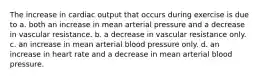 The increase in cardiac output that occurs during exercise is due to a. both an increase in mean arterial pressure and a decrease in vascular resistance. b. a decrease in vascular resistance only. c. an increase in mean arterial blood pressure only. d. an increase in heart rate and a decrease in mean arterial blood pressure.