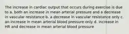 The increase in cardiac output that occurs during exercise is due to a. both an increase in mean arterial pressure and a decrease in vascular resistance b. a decrease in vascular resistance only c. an increase in mean arterial blood pressure only d. increase in HR and decrease in mean arterial blood pressure