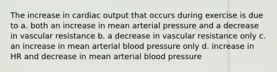 The increase in <a href='https://www.questionai.com/knowledge/kyxUJGvw35-cardiac-output' class='anchor-knowledge'>cardiac output</a> that occurs during exercise is due to a. both an increase in mean arterial pressure and a decrease in vascular resistance b. a decrease in vascular resistance only c. an increase in mean arterial blood pressure only d. increase in HR and decrease in mean arterial blood pressure