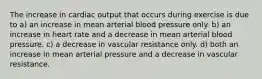 The increase in cardiac output that occurs during exercise is due to a) an increase in mean arterial blood pressure only. b) an increase in heart rate and a decrease in mean arterial blood pressure. c) a decrease in vascular resistance only. d) both an increase in mean arterial pressure and a decrease in vascular resistance.