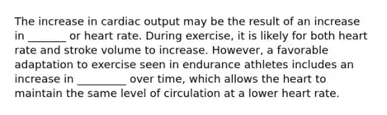 The increase in cardiac output may be the result of an increase in _______ or heart rate. During exercise, it is likely for both heart rate and stroke volume to increase. However, a favorable adaptation to exercise seen in endurance athletes includes an increase in _________ over time, which allows the heart to maintain the same level of circulation at a lower heart rate.