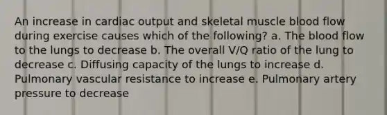 An increase in <a href='https://www.questionai.com/knowledge/kyxUJGvw35-cardiac-output' class='anchor-knowledge'>cardiac output</a> and skeletal muscle blood flow during exercise causes which of the following? a. <a href='https://www.questionai.com/knowledge/k7oXMfj7lk-the-blood' class='anchor-knowledge'>the blood</a> flow to the lungs to decrease b. The overall V/Q ratio of the lung to decrease c. Diffusing capacity of the lungs to increase d. Pulmonary vascular resistance to increase e. Pulmonary artery pressure to decrease