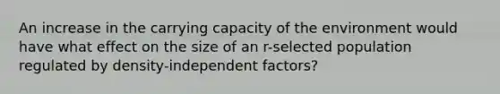 An increase in the carrying capacity of the environment would have what effect on the size of an r-selected population regulated by density-independent factors?