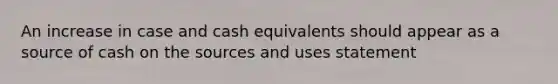 An increase in case and cash equivalents should appear as a source of cash on the sources and uses statement