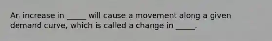 An increase in _____ will cause a movement along a given demand curve, which is called a change in _____.