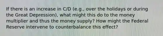 If there is an increase in C/D (e.g., over the holidays or during the Great Depression), what might this do to the money multiplier and thus the money supply? How might the Federal Reserve intervene to counterbalance this effect?