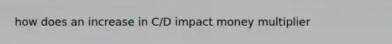 how does an increase in C/D impact money multiplier