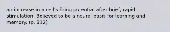 an increase in a cell's firing potential after brief, rapid stimulation. Believed to be a neural basis for learning and memory. (p. 312)