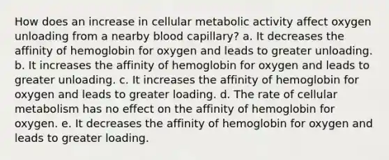 How does an increase in cellular metabolic activity affect oxygen unloading from a nearby blood capillary? a. It decreases the affinity of hemoglobin for oxygen and leads to greater unloading. b. It increases the affinity of hemoglobin for oxygen and leads to greater unloading. c. It increases the affinity of hemoglobin for oxygen and leads to greater loading. d. The rate of cellular metabolism has no effect on the affinity of hemoglobin for oxygen. e. It decreases the affinity of hemoglobin for oxygen and leads to greater loading.