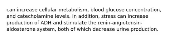 can increase cellular metabolism, blood glucose concentration, and catecholamine levels. In addition, stress can increase production of ADH and stimulate the renin-angiotensin-aldosterone system, both of which decrease urine production.