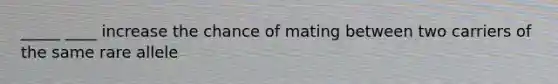 _____ ____ increase the chance of mating between two carriers of the same rare allele