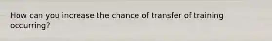 How can you increase the chance of transfer of training occurring?