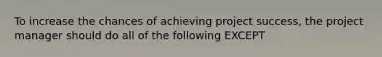 To increase the chances of achieving project success, the project manager should do all of the following EXCEPT