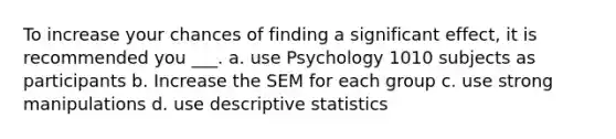 To increase your chances of finding a significant effect, it is recommended you ___. a. use Psychology 1010 subjects as participants b. Increase the SEM for each group c. use strong manipulations d. use descriptive statistics