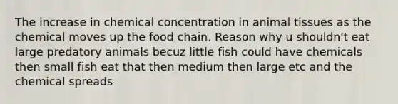 The increase in chemical concentration in animal tissues as the chemical moves up the food chain. Reason why u shouldn't eat large predatory animals becuz little fish could have chemicals then small fish eat that then medium then large etc and the chemical spreads