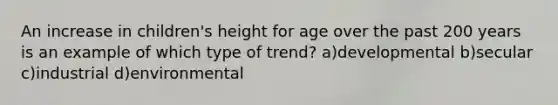 An increase in children's height for age over the past 200 years is an example of which type of trend? a)developmental b)secular c)industrial d)environmental