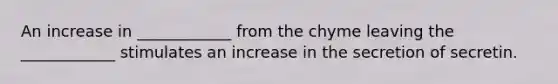 An increase in ____________ from the chyme leaving the ____________ stimulates an increase in the secretion of secretin.