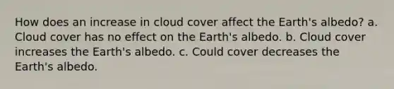 How does an increase in cloud cover affect the Earth's albedo? a. Cloud cover has no effect on the Earth's albedo. b. Cloud cover increases the Earth's albedo. c. Could cover decreases the Earth's albedo.