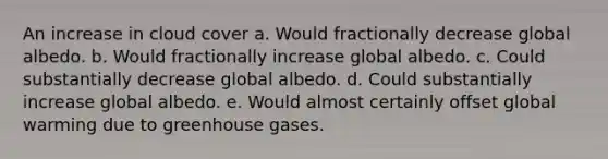 An increase in cloud cover a. Would fractionally decrease global albedo. b. Would fractionally increase global albedo. c. Could substantially decrease global albedo. d. Could substantially increase global albedo. e. Would almost certainly offset global warming due to greenhouse gases.