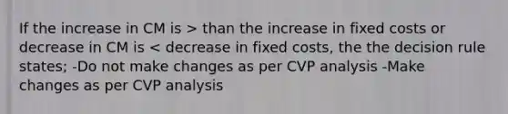 If the increase in CM is > than the increase in fixed costs or decrease in CM is < decrease in fixed costs, the the decision rule states; -Do not make changes as per CVP analysis -Make changes as per CVP analysis