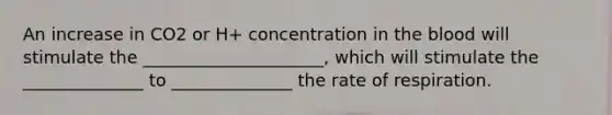 An increase in CO2 or H+ concentration in the blood will stimulate the _____________________, which will stimulate the ______________ to ______________ the rate of respiration.