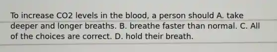 To increase CO2 levels in the blood, a person should A. take deeper and longer breaths. B. breathe faster than normal. C. All of the choices are correct. D. hold their breath.