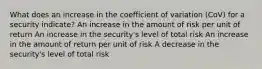 What does an increase in the coefficient of variation (CoV) for a security indicate? An increase in the amount of risk per unit of return An increase in the security's level of total risk An increase in the amount of return per unit of risk A decrease in the security's level of total risk