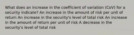 What does an increase in the coefficient of variation (CoV) for a security indicate? An increase in the amount of risk per unit of return An increase in the security's level of total risk An increase in the amount of return per unit of risk A decrease in the security's level of total risk