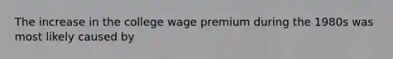 The increase in the college wage premium during the 1980s was most likely caused by