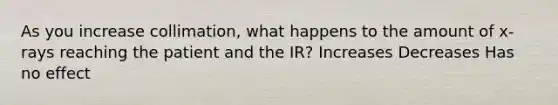 As you increase collimation, what happens to the amount of x-rays reaching the patient and the IR? Increases Decreases Has no effect