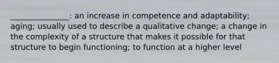 _______________: an increase in competence and adaptability; aging; usually used to describe a qualitative change; a change in the complexity of a structure that makes it possible for that structure to begin functioning; to function at a higher level