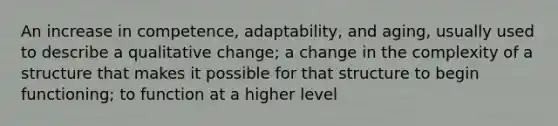 An increase in competence, adaptability, and aging, usually used to describe a qualitative change; a change in the complexity of a structure that makes it possible for that structure to begin functioning; to function at a higher level