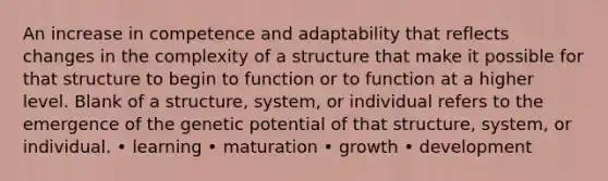 An increase in competence and adaptability that reflects changes in the complexity of a structure that make it possible for that structure to begin to function or to function at a higher level. Blank of a structure, system, or individual refers to the emergence of the genetic potential of that structure, system, or individual. • learning • maturation • growth • development