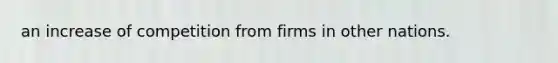 an increase of competition from firms in other nations.