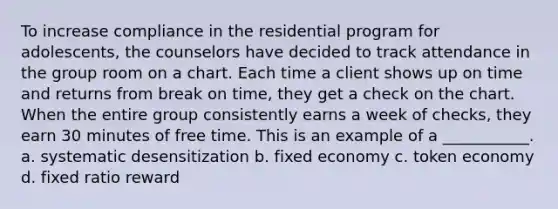 To increase compliance in the residential program for adolescents, the counselors have decided to track attendance in the group room on a chart. Each time a client shows up on time and returns from break on time, they get a check on the chart. When the entire group consistently earns a week of checks, they earn 30 minutes of free time. This is an example of a ___________. a. systematic desensitization b. fixed economy c. token economy d. fixed ratio reward