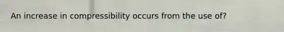 An increase in compressibility occurs from the use of?