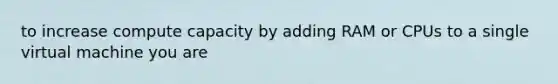 to increase compute capacity by adding RAM or CPUs to a single virtual machine you are