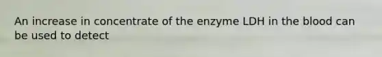 An increase in concentrate of the enzyme LDH in the blood can be used to detect