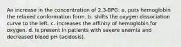 An increase in the concentration of 2,3-BPG: a. puts hemoglobin the relaxed conformation form. b. shifts the oxygen dissociation curve to the left. c. increases the affinity of hemoglobin for oxygen. d. is present in patients with severe anemia and decreased blood pH (acidosis).