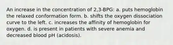 An increase in the concentration of 2,3-BPG: a. puts hemoglobin the relaxed conformation form. b. shifts the oxygen dissociation curve to the left. c. increases the affinity of hemoglobin for oxygen. d. is present in patients with severe anemia and decreased blood pH (acidosis).