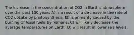 The increase in the concentration of CO2 in Earth's atmosphere over the past 100 years A) is a result of a decrease in the rate of CO2 uptake by photosynthesis. B) is primarily caused by the burning of fossil fuels by humans. C) will likely decrease the average temperatures on Earth. D) will result in lower sea levels.