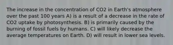 The increase in the concentration of CO2 in Earth's atmosphere over the past 100 years A) is a result of a decrease in the rate of CO2 uptake by photosynthesis. B) is primarily caused by the burning of fossil fuels by humans. C) will likely decrease the average temperatures on Earth. D) will result in lower sea levels.