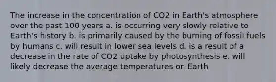 The increase in the concentration of CO2 in Earth's atmosphere over the past 100 years a. is occurring very slowly relative to Earth's history b. is primarily caused by the burning of fossil fuels by humans c. will result in lower sea levels d. is a result of a decrease in the rate of CO2 uptake by photosynthesis e. will likely decrease the average temperatures on Earth