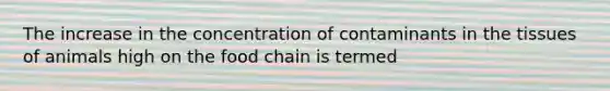 The increase in the concentration of contaminants in the tissues of animals high on the food chain is termed