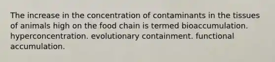 The increase in the concentration of contaminants in the tissues of animals high on the food chain is termed bioaccumulation. hyperconcentration. evolutionary containment. functional accumulation.