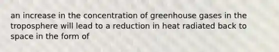 an increase in the concentration of greenhouse gases in the troposphere will lead to a reduction in heat radiated back to space in the form of