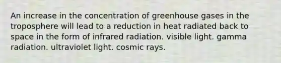 An increase in the concentration of greenhouse gases in the troposphere will lead to a reduction in heat radiated back to space in the form of infrared radiation. visible light. gamma radiation. ultraviolet light. cosmic rays.