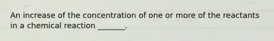 An increase of the concentration of one or more of the reactants in a chemical reaction _______.